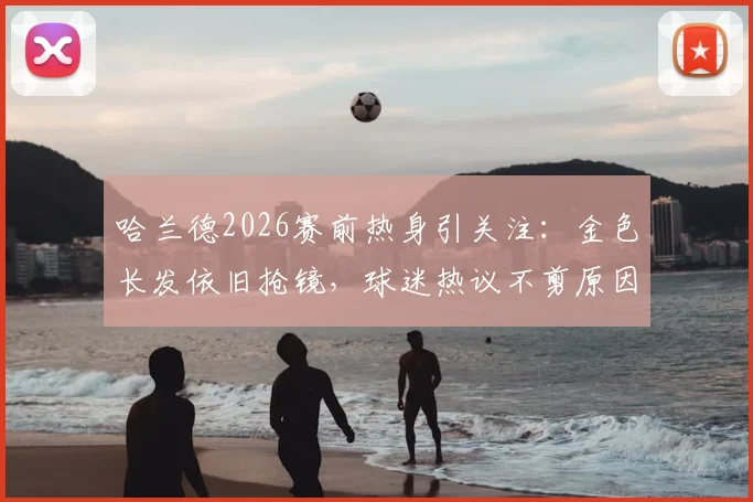 哈兰德2026赛前热身引关注:金色长发依旧抢镜,球迷热议不剪原因与场上表现影响