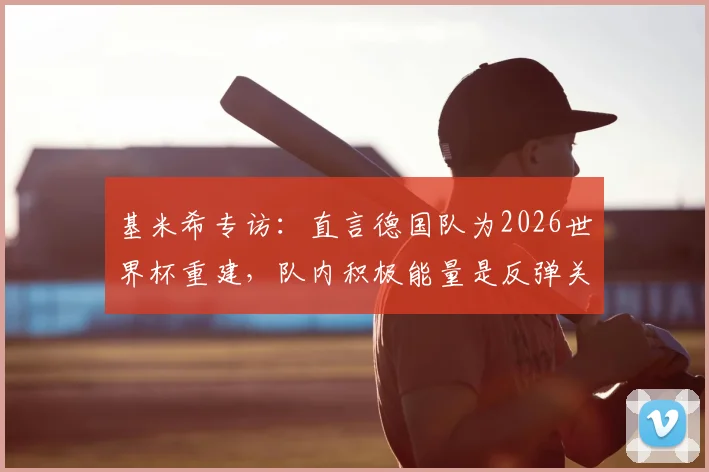 基米希专访:直言德国队为2026世界杯重建,队内积极能量是反弹关键,谈领袖责任与拜仁帮作用