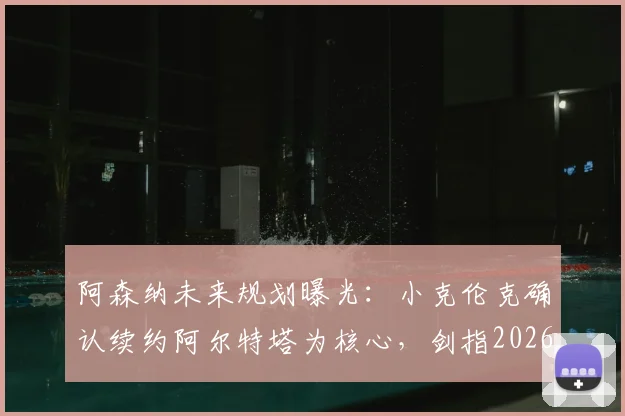 阿森纳未来规划曝光:小克伦克确认续约阿尔特塔为核心,剑指2026赛季欧冠冠军