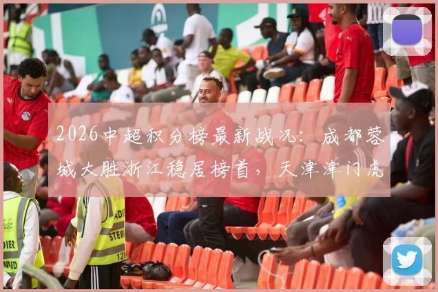 2026中超积分榜最新战况:成都蓉城大胜浙江稳居榜首,天津津门虎暂时脱离降级区