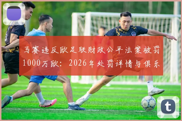 马赛违反欧足联财政公平法案被罚1000万欧：2026年处罚详情与俱乐部应对策略解读