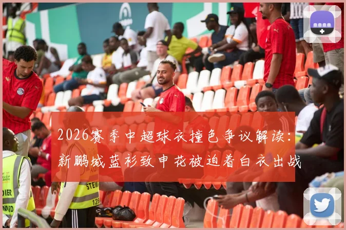 2026赛季中超球衣撞色争议解读：新鹏城蓝衫致申花被迫着白衣出战