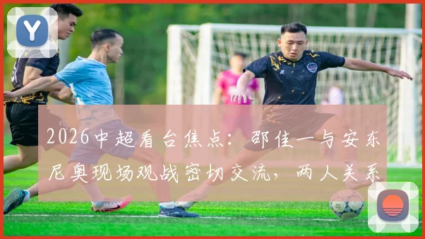 2026中超看台焦点:邵佳一与安东尼奥现场观战密切交流,两人关系及此行目的引猜测