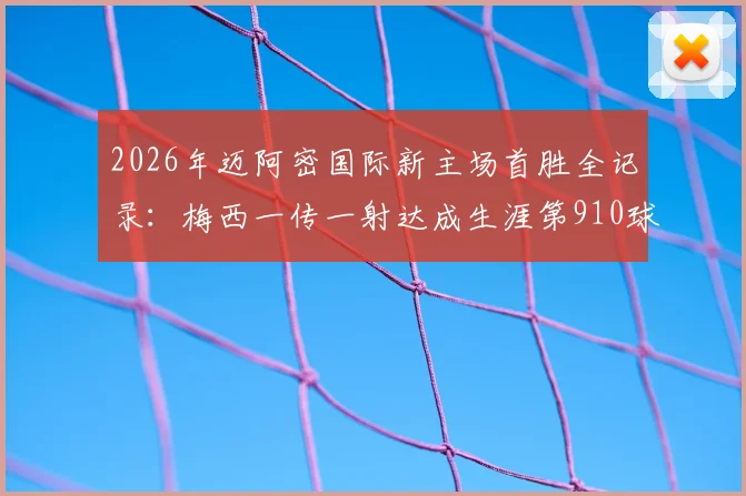 2026年迈阿密国际新主场首胜全记录:梅西一传一射达成生涯第910球,附高清进球回放与赛后分析