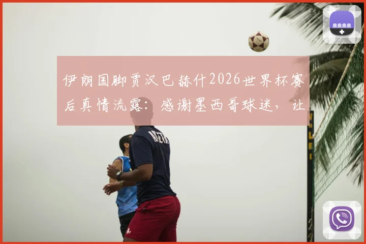伊朗国脚贾汉巴赫什2026世界杯赛后真情流露：感谢墨西哥球迷，让我们客场找到家的温暖