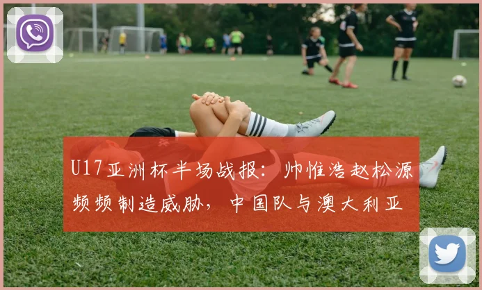 U17亚洲杯半场战报：帅惟浩赵松源频频制造威胁，中国队与澳大利亚0-0僵持，附未来赛事前景分析