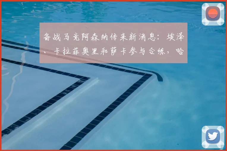 备战马竞阿森纳传来新消息：埃泽、卡拉菲奥里和萨卡参与合练，哈弗茨缺阵引关注