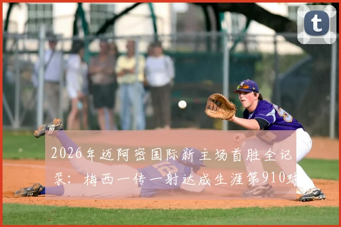 2026年迈阿密国际新主场首胜全记录：梅西一传一射达成生涯第910球，附高清进球回放与赛后分析