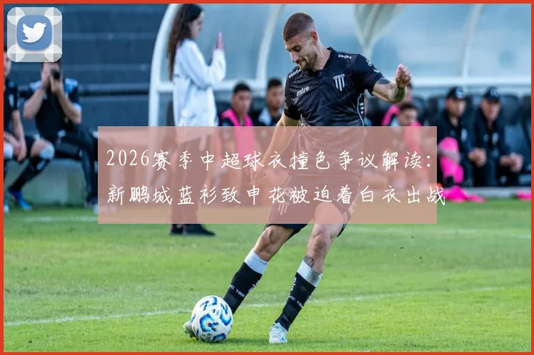 2026赛季中超球衣撞色争议解读：新鹏城蓝衫致申花被迫着白衣出战