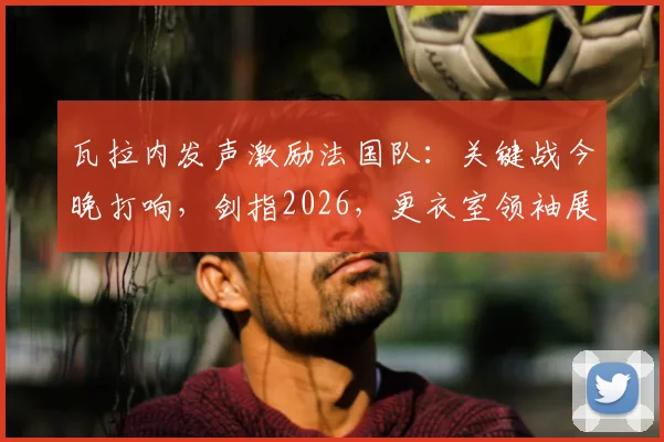 瓦拉内发声激励法国队:关键战今晚打响,剑指2026,更衣室领袖展望周日再会