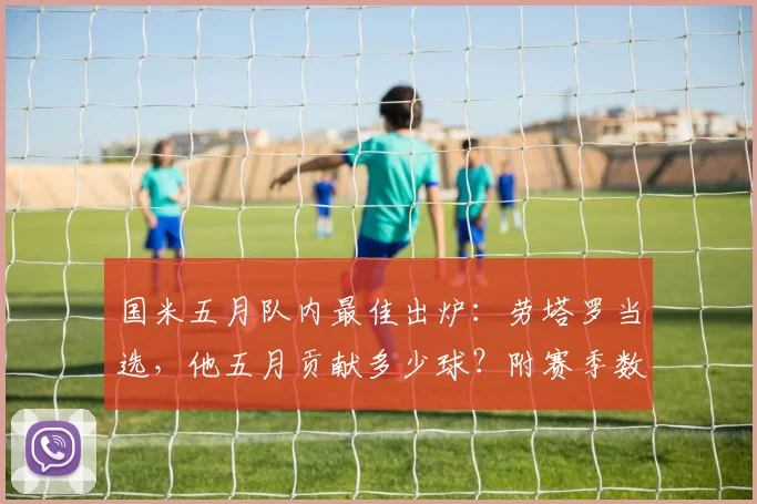 国米五月队内最佳出炉：劳塔罗当选，他五月贡献多少球？附赛季数据与队长近况