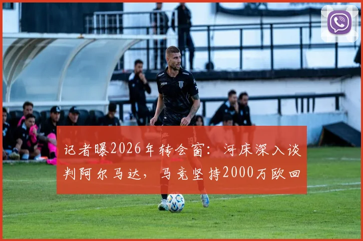 记者曝2026年转会窗：河床深入谈判阿尔马达，马竞坚持2000万欧回收价，交易成败看三点