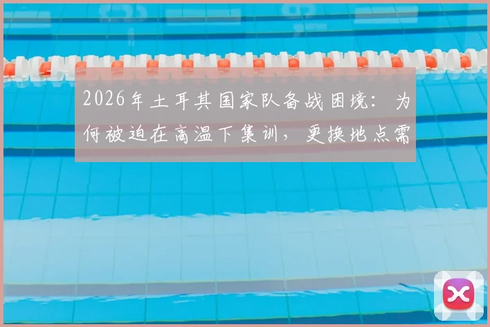 2026年土耳其国家队备战困境：为何被迫在高温下集训，更换地点需自掏腰包？