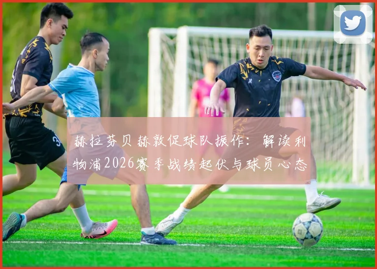 赫拉芬贝赫敦促球队振作：解读利物浦2026赛季战绩起伏与球员心态调整关键
