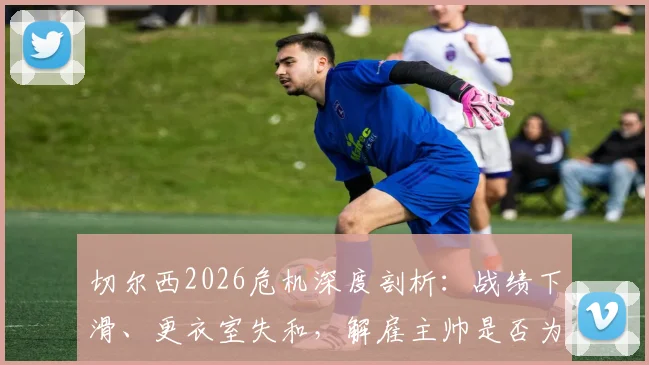 切尔西2026危机深度剖析：战绩下滑、更衣室失和，解雇主帅是否为唯一出路？球员真实想法曝光