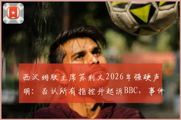 西汉姆联主席苏利文2026年强硬声明：否认所有指控并起诉BBC，事件来龙去脉与俱乐部现状解读