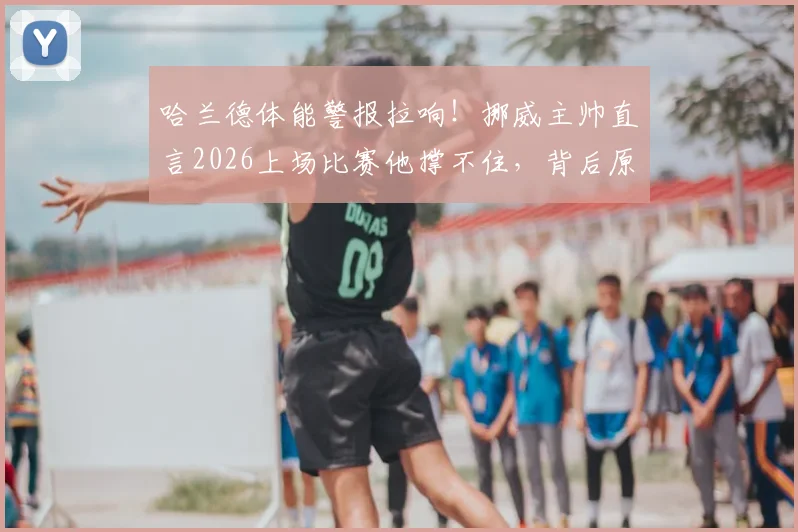哈兰德体能警报拉响!挪威主帅直言2026上场比赛他撑不住,背后原因与恢复方案详解