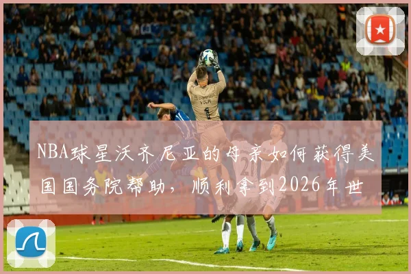 NBA球星沃齐尼亚的母亲如何获得美国国务院帮助，顺利拿到2026年世界杯观战签证？背后的体育与温情故事