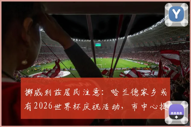 挪威利兹居民注意:哈兰德家乡或有2026世界杯庆祝活动,市中心提前预警可能欢呼
