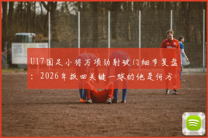 U17国足小将万项劲射破门细节复盘：2026年扳回关键一球的他是何方神圣？附个人资料及技术特点分析