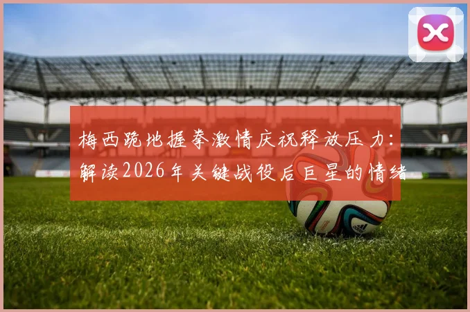 梅西跪地握拳激情庆祝释放压力:解读2026年关键战役后巨星的情绪宣泄与胜利瞬间