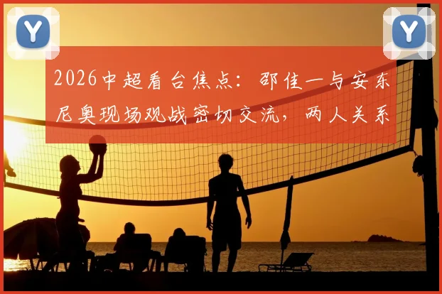 2026中超看台焦点：邵佳一与安东尼奥现场观战密切交流，两人关系及此行目的引猜测