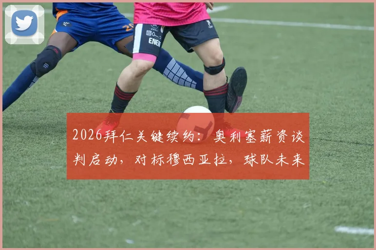 2026拜仁关键续约：奥利塞薪资谈判启动，对标穆西亚拉，球队未来薪资框架面临重塑