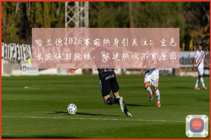 哈兰德2026赛前热身引关注：金色长发依旧抢镜，球迷热议不剪原因与场上表现影响