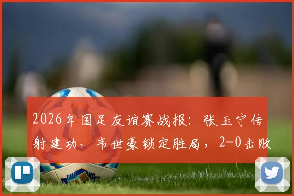 2026年国足友谊赛战报：张玉宁传射建功，韦世豪锁定胜局，2-0击败库拉索队首发阵容与全场技术统计分析