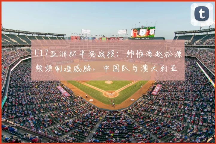 U17亚洲杯半场战报:帅惟浩赵松源频频制造威胁,中国队与澳大利亚0-0僵持,附未来赛事前景分析