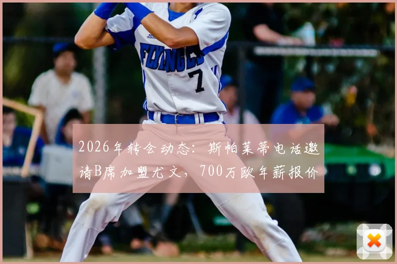 2026年转会动态：斯帕莱蒂电话邀请B席加盟尤文，700万欧年薪报价细节与分析