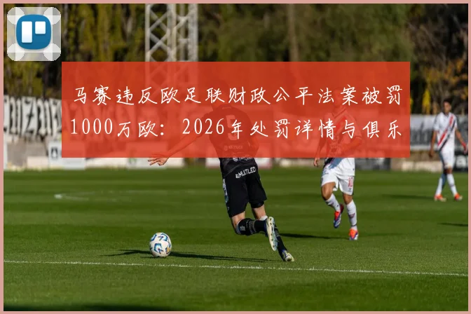 马赛违反欧足联财政公平法案被罚1000万欧：2026年处罚详情与俱乐部应对策略解读