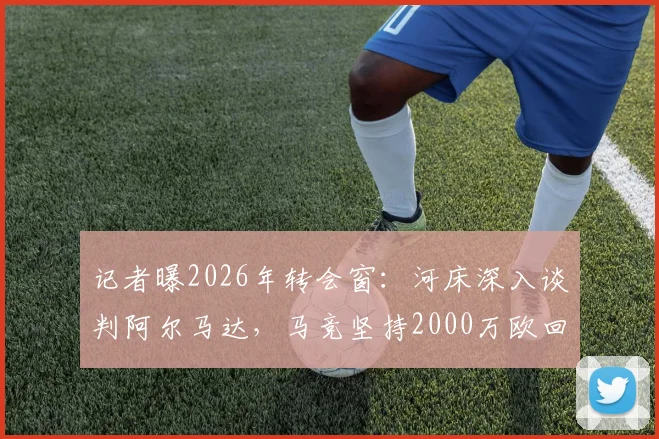 记者曝2026年转会窗:河床深入谈判阿尔马达,马竞坚持2000万欧回收价,交易成败看三点