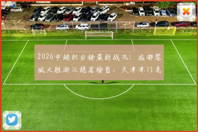 2026中超积分榜最新战况：成都蓉城大胜浙江稳居榜首，天津津门虎暂时脱离降级区
