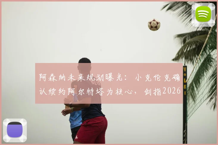 阿森纳未来规划曝光：小克伦克确认续约阿尔特塔为核心，剑指2026赛季欧冠冠军