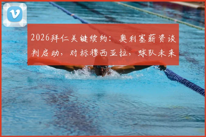 2026拜仁关键续约：奥利塞薪资谈判启动，对标穆西亚拉，球队未来薪资框架面临重塑