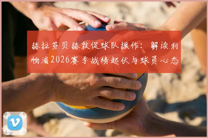 赫拉芬贝赫敦促球队振作：解读利物浦2026赛季战绩起伏与球员心态调整关键
