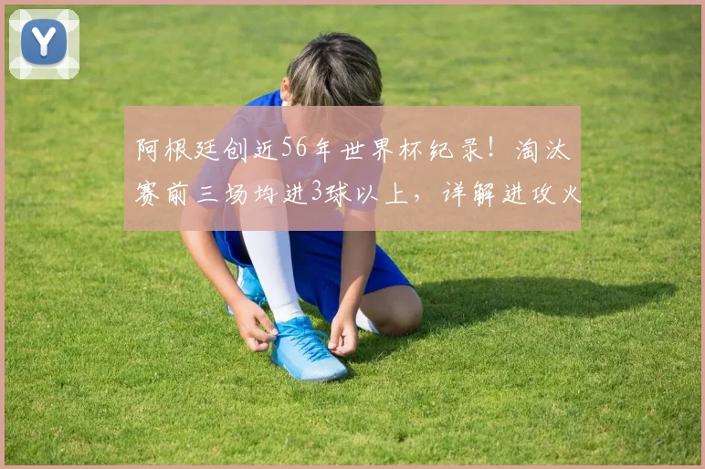 阿根廷创近56年世界杯纪录！淘汰赛前三场均进3球以上，详解进攻火力与2026卫冕前景