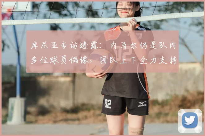 库尼亚专访透露:内马尔仍是队内多位球员偶像,团队上下全力支持,目标2026