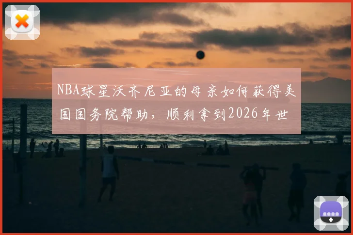 NBA球星沃齐尼亚的母亲如何获得美国国务院帮助,顺利拿到2026年世界杯观战签证?背后的体育与温情故事