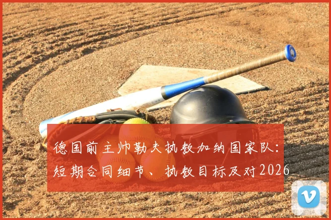 德国前主帅勒夫执教加纳国家队：短期合同细节、执教目标及对2026世界杯前景分析