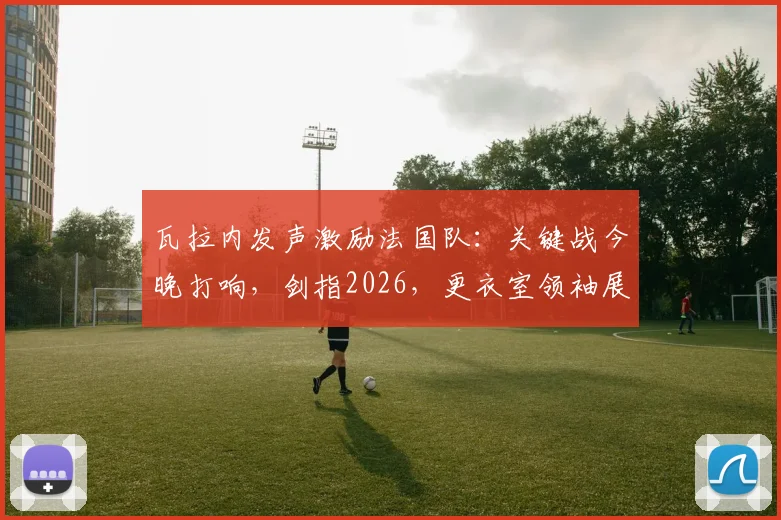 瓦拉内发声激励法国队：关键战今晚打响，剑指2026，更衣室领袖展望周日再会