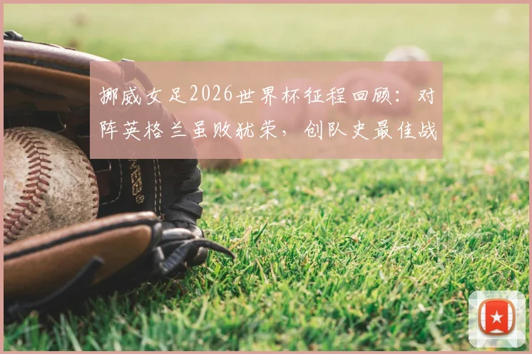 挪威女足2026世界杯征程回顾:对阵英格兰虽败犹荣,创队史最佳战绩解析