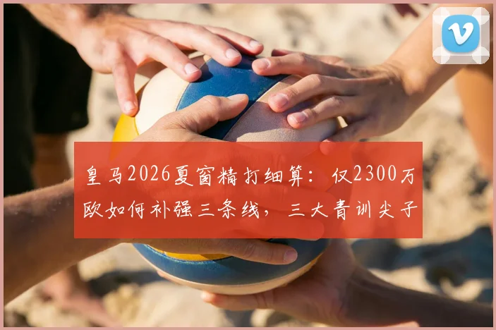 皇马2026夏窗精打细算:仅2300万欧如何补强三条线,三大青训尖子回归前景全解析