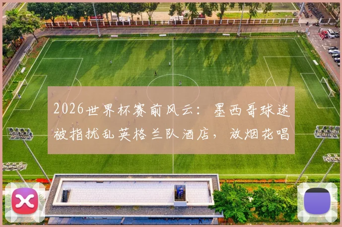 2026世界杯赛前风云：墨西哥球迷被指扰乱英格兰队酒店，放烟花唱歌引争议，赛场内外博弈全解析
