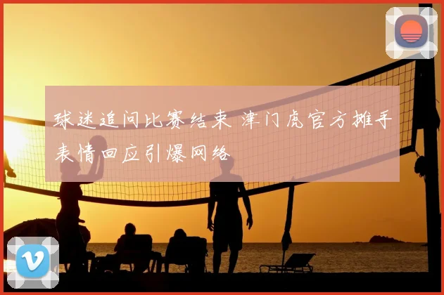 球迷追问比赛结束 津门虎官方摊手表情回应引爆网络