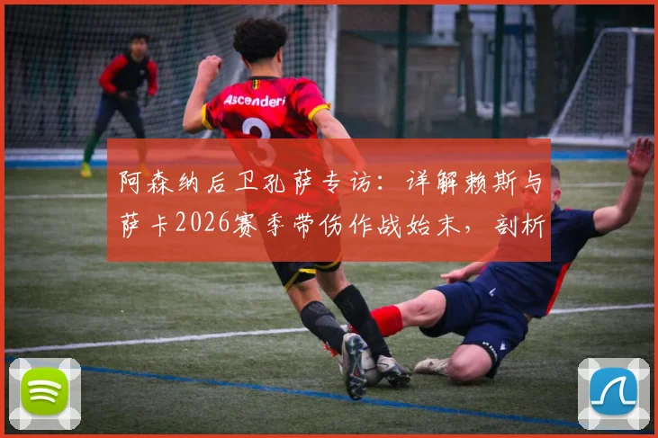 阿森纳后卫孔萨专访：详解赖斯与萨卡2026赛季带伤作战始末，剖析球员为球队牺牲的职业精神，球迷直言感到自豪
