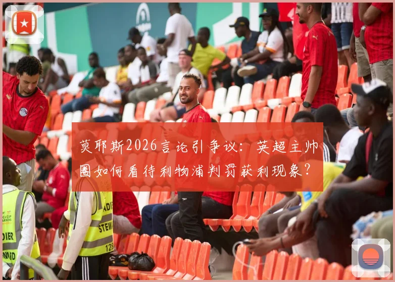 莫耶斯2026言论引争议：英超主帅圈如何看待利物浦判罚获利现象？深度分析近期关键判例