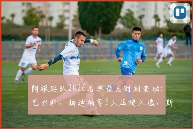 阿根廷队2026名单最后时刻变动：巴尔科、梅迪纳等5人压哨入选，斯卡洛尼阵容微调引关注