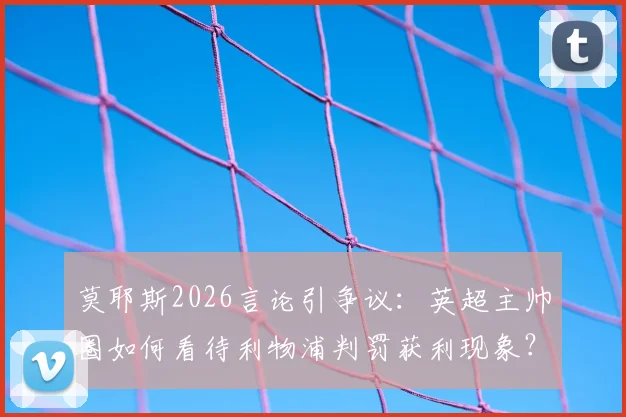 莫耶斯2026言论引争议：英超主帅圈如何看待利物浦判罚获利现象？深度分析近期关键判例